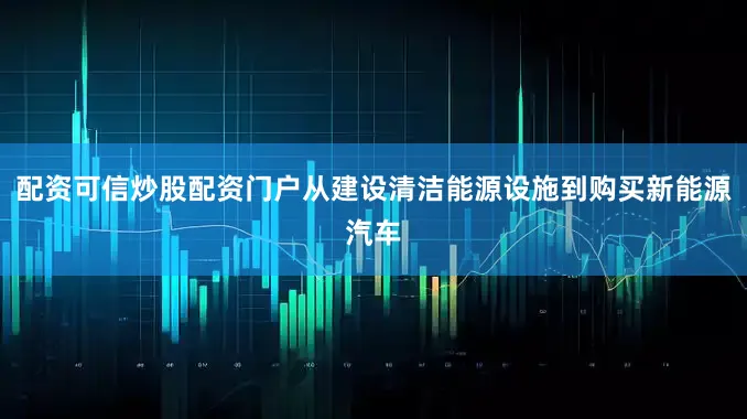 配资可信炒股配资门户从建设清洁能源设施到购买新能源汽车