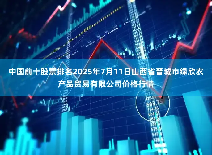 中国前十股票排名2025年7月11日山西省晋城市绿欣农产品贸易有限公司价格行情