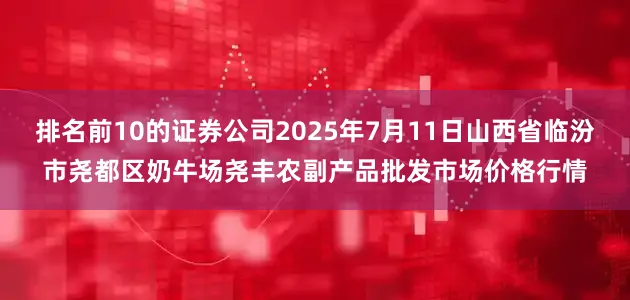 排名前10的证券公司2025年7月11日山西省临汾市尧都区奶牛场尧丰农副产品批发市场价格行情