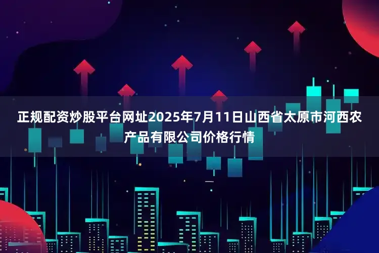 正规配资炒股平台网址2025年7月11日山西省太原市河西农产品有限公司价格行情