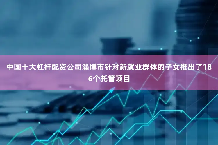 中国十大杠杆配资公司淄博市针对新就业群体的子女推出了186个托管项目