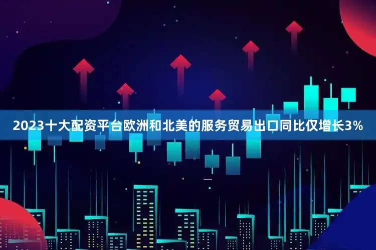 2023十大配资平台欧洲和北美的服务贸易出口同比仅增长3%