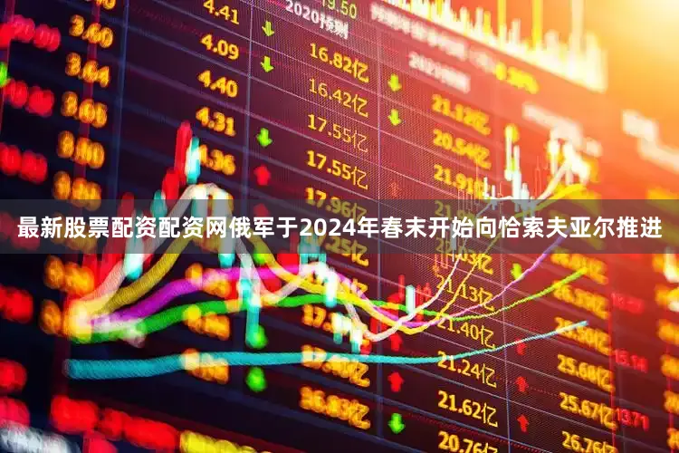 最新股票配资配资网俄军于2024年春末开始向恰索夫亚尔推进