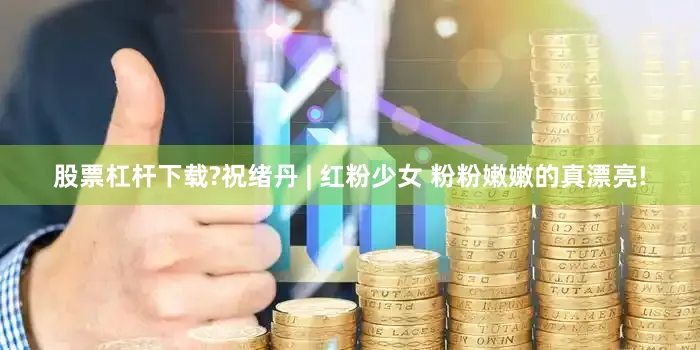 股票杠杆下载?祝绪丹 | 红粉少女 粉粉嫩嫩的真漂亮!