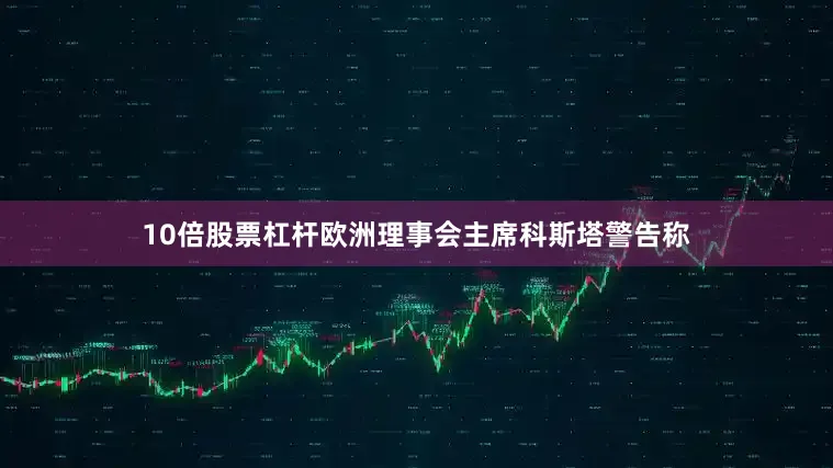 10倍股票杠杆欧洲理事会主席科斯塔警告称