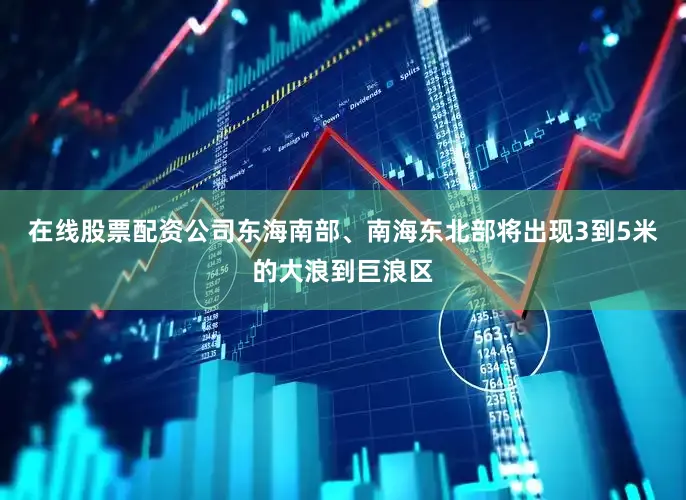 在线股票配资公司东海南部、南海东北部将出现3到5米的大浪到巨浪区