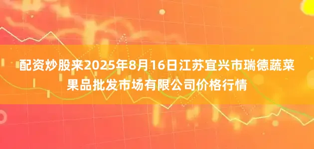 配资炒股来2025年8月16日江苏宜兴市瑞德蔬菜果品批发市场有限公司价格行情