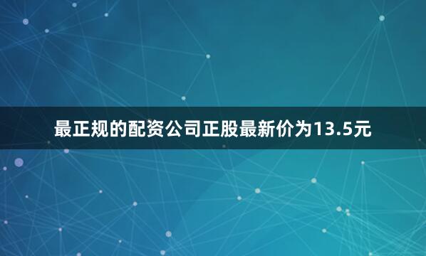最正规的配资公司正股最新价为13.5元