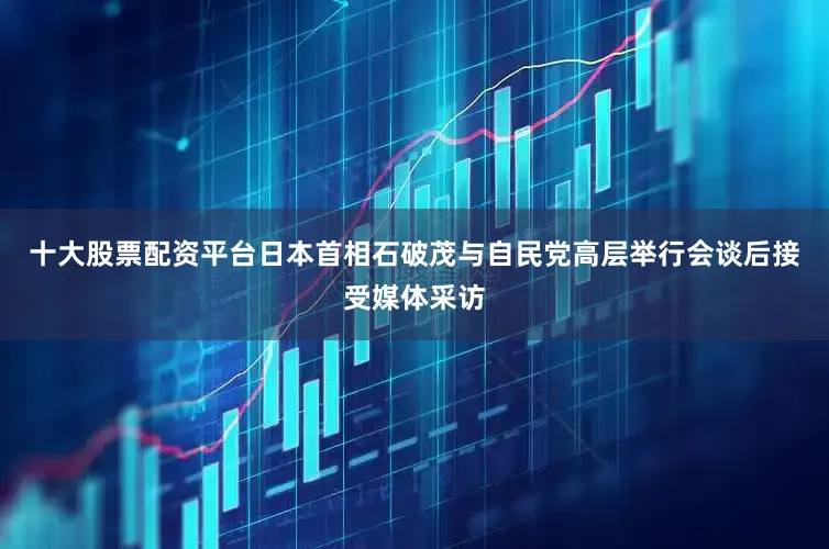 十大股票配资平台日本首相石破茂与自民党高层举行会谈后接受媒体采访