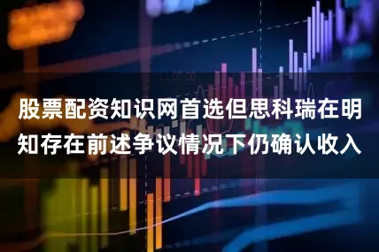 股票配资知识网首选但思科瑞在明知存在前述争议情况下仍确认收入