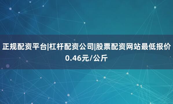 正规配资平台|杠杆配资公司|股票配资网站最低报价0.46元/公斤