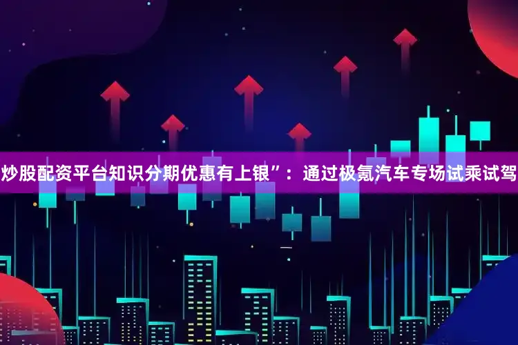 炒股配资平台知识分期优惠有上银”：通过极氪汽车专场试乘试驾