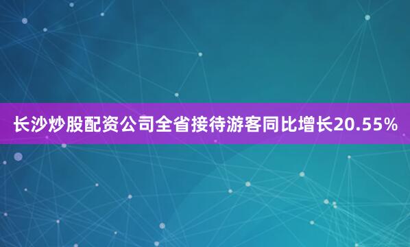 长沙炒股配资公司全省接待游客同比增长20.55%