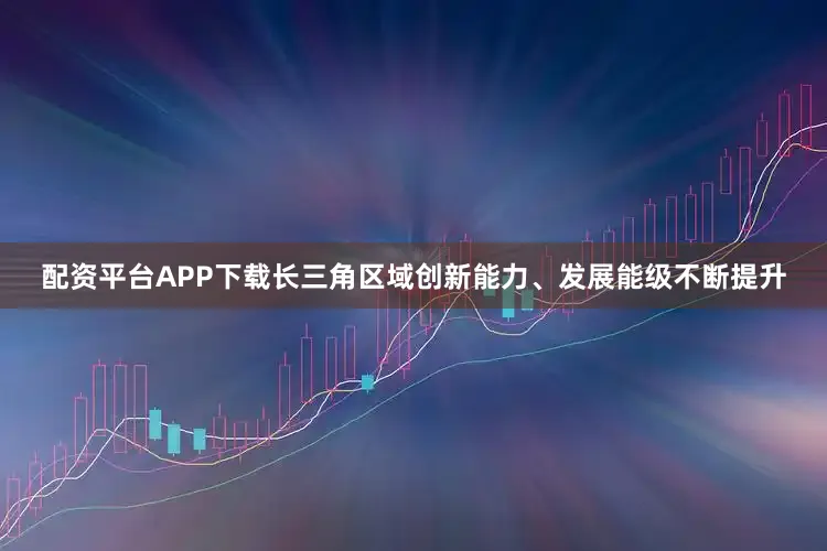 配资平台APP下载长三角区域创新能力、发展能级不断提升